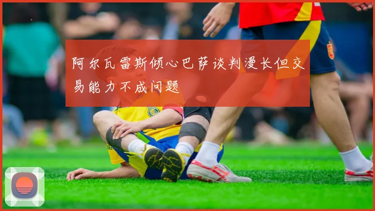 阿尔瓦雷斯倾心巴萨谈判漫长但交易能力不成问题