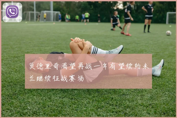 莫德里奇渴望再战一年有望续约米兰继续征战赛场