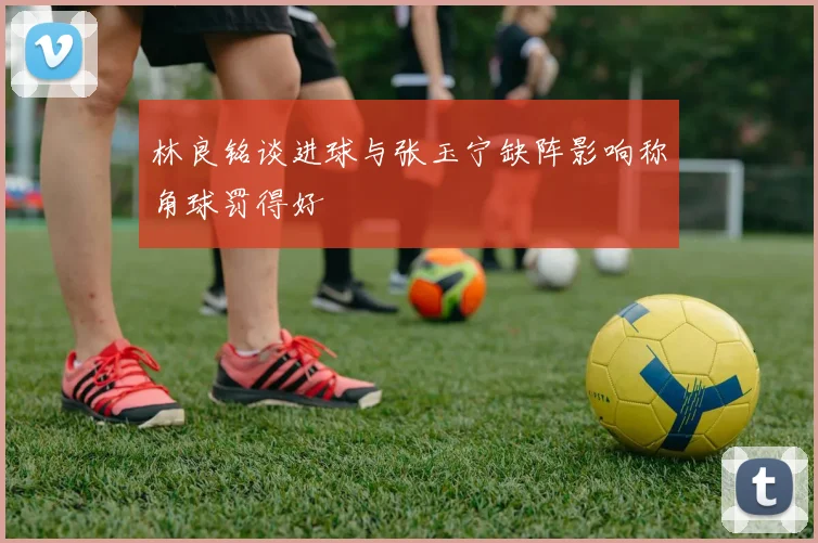 林良铭谈进球与张玉宁缺阵影响称角球罚得好