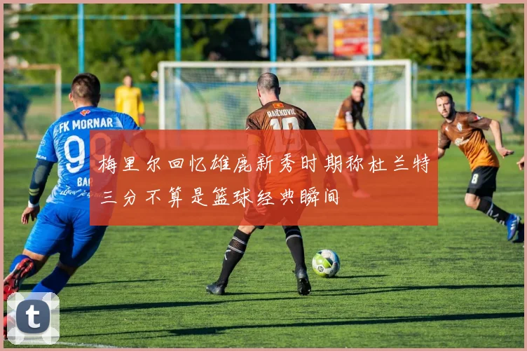 梅里尔回忆雄鹿新秀时期称杜兰特三分不算是篮球经典瞬间