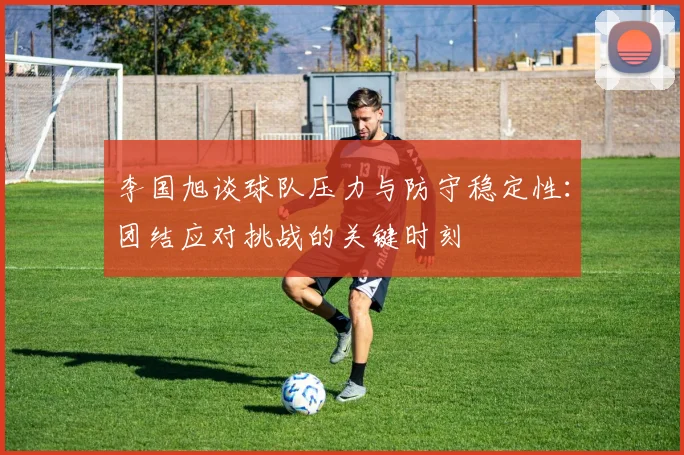 李国旭谈球队压力与防守稳定性：团结应对挑战的关键时刻
