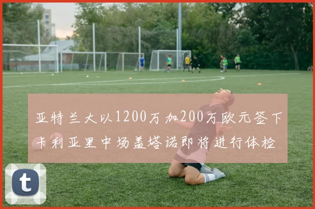 亚特兰大以1200万加200万欧元签下卡利亚里中场盖塔诺即将进行体检