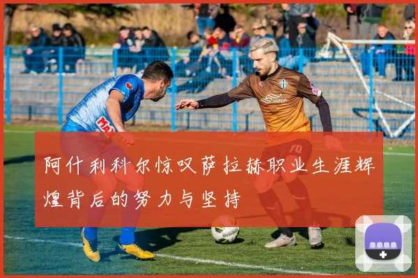 阿什利科尔惊叹萨拉赫职业生涯辉煌背后的努力与坚持