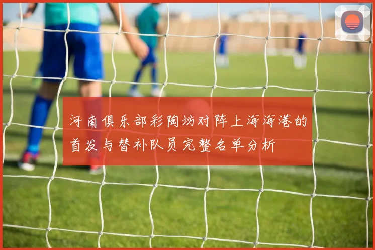河南俱乐部彩陶坊对阵上海海港的首发与替补队员完整名单分析