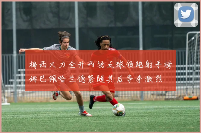 梅西火力全开两场五球领跑射手榜姆巴佩哈兰德紧随其后争夺激烈