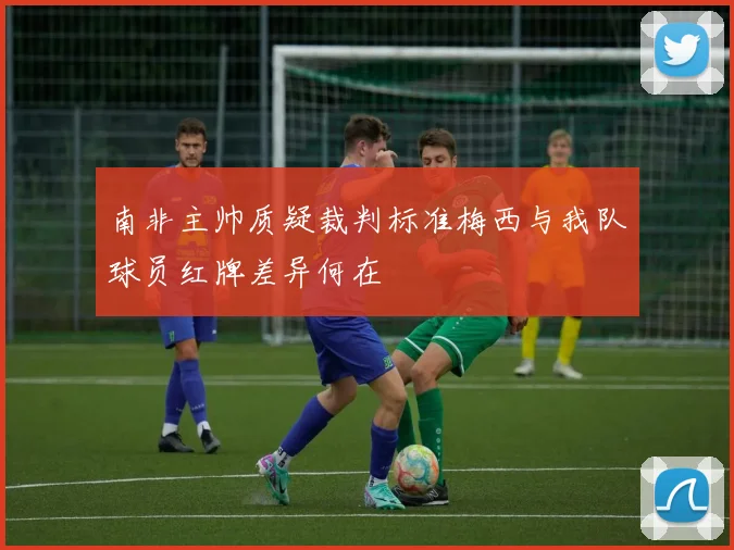 南非主帅质疑裁判标准梅西与我队球员红牌差异何在