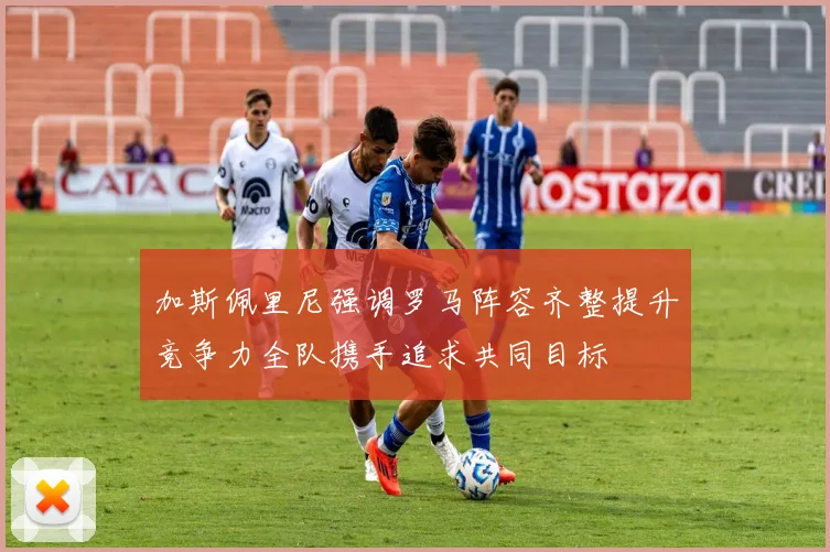 加斯佩里尼强调罗马阵容齐整提升竞争力全队携手追求共同目标