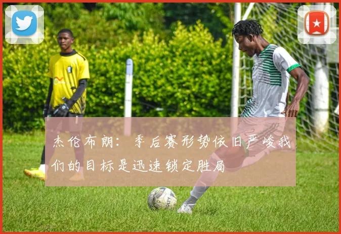杰伦布朗：季后赛形势依旧严峻我们的目标是迅速锁定胜局
