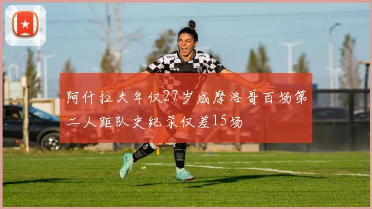 阿什拉夫年仅27岁成摩洛哥百场第二人距队史纪录仅差15场