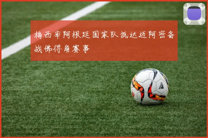 梅西率阿根廷国家队抵达迈阿密备战佛得角赛事