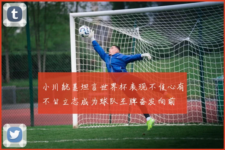 小川航基坦言世界杯表现不佳心有不甘立志成为球队王牌奋发向前