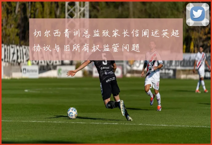 切尔西青训总监致家长信阐述英超协议与旧所有权监管问题