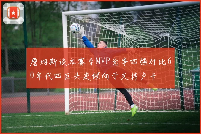 詹姆斯谈本赛季MVP竞争四强对比60年代四巨头更倾向于支持卢卡