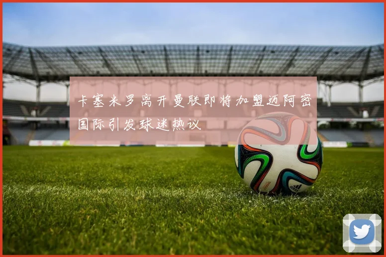 卡塞米罗离开曼联即将加盟迈阿密国际引发球迷热议