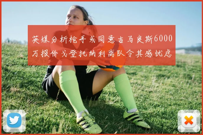 英媒分析枪手或同意吉马良斯6000万报价戈登托纳利离队令其感忧虑