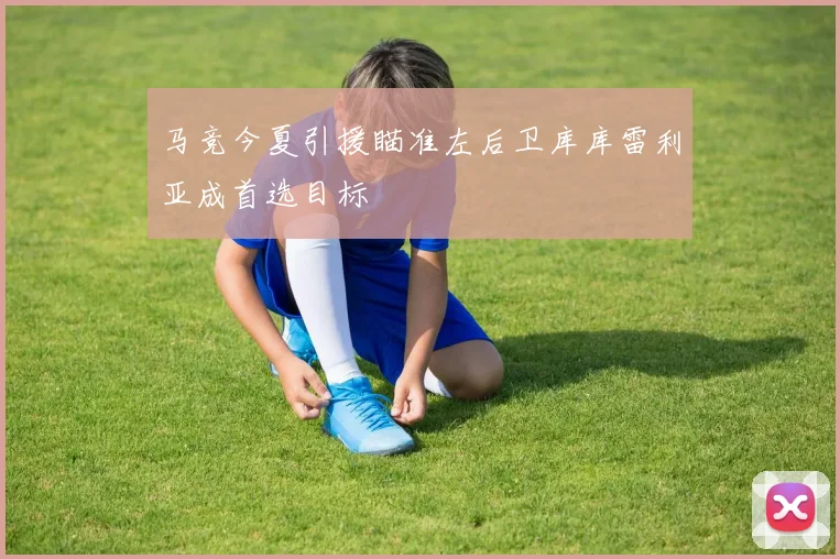 马竞今夏引援瞄准左后卫库库雷利亚成首选目标