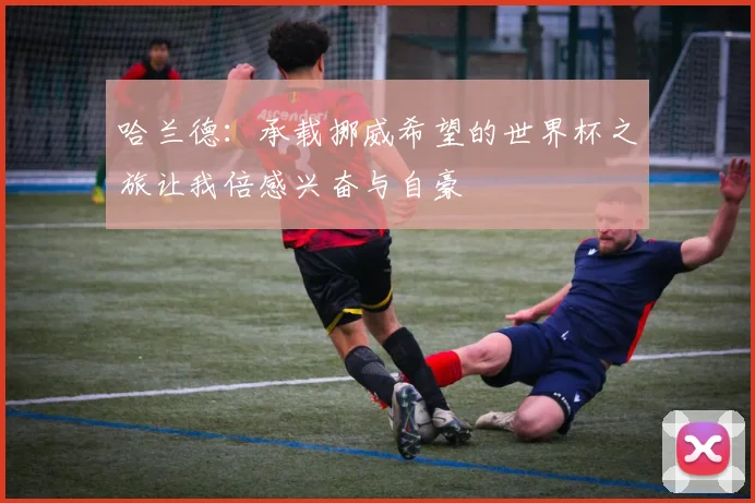哈兰德：承载挪威希望的世界杯之旅让我倍感兴奋与自豪