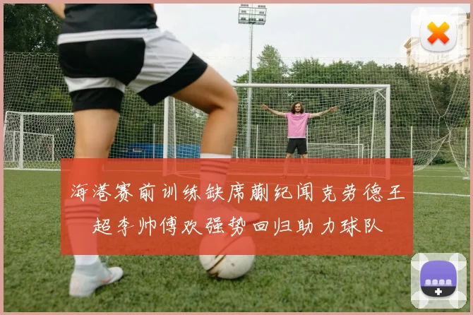 海港赛前训练缺席蒯纪闻克劳德王燊超李帅傅欢强势回归助力球队