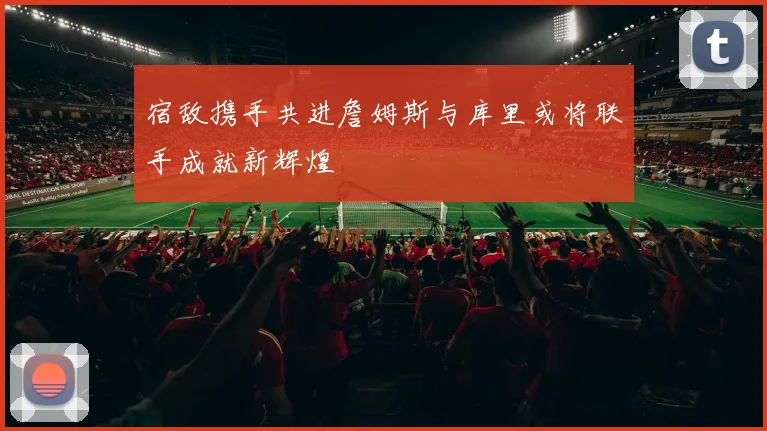 宿敌携手共进詹姆斯与库里或将联手成就新辉煌