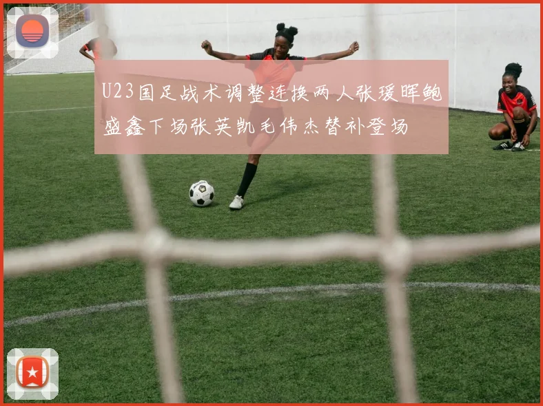 U23国足战术调整连换两人张瑗晖鲍盛鑫下场张英凯毛伟杰替补登场