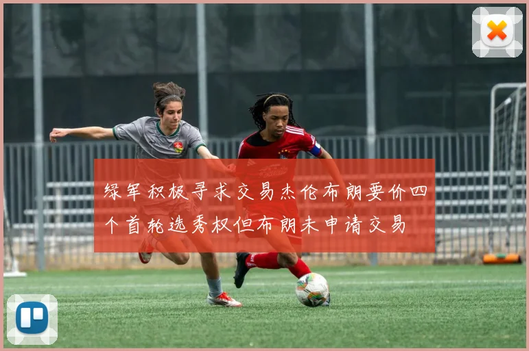 绿军积极寻求交易杰伦布朗要价四个首轮选秀权但布朗未申请交易