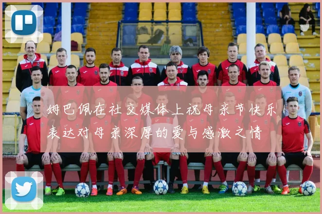 姆巴佩在社交媒体上祝母亲节快乐表达对母亲深厚的爱与感激之情