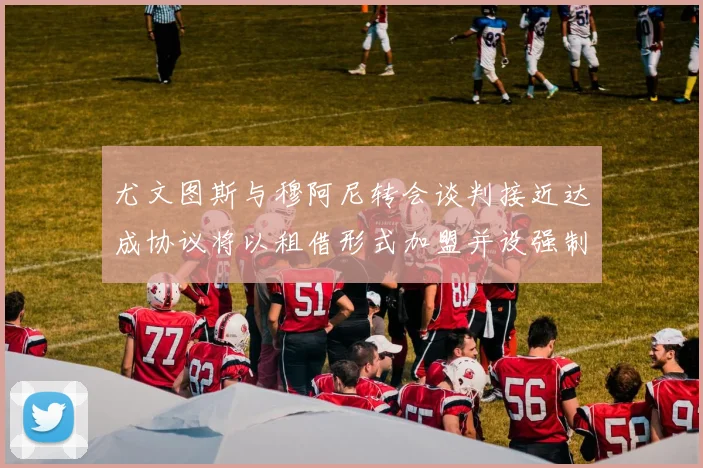 尤文图斯与穆阿尼转会谈判接近达成协议将以租借形式加盟并设强制买断条款