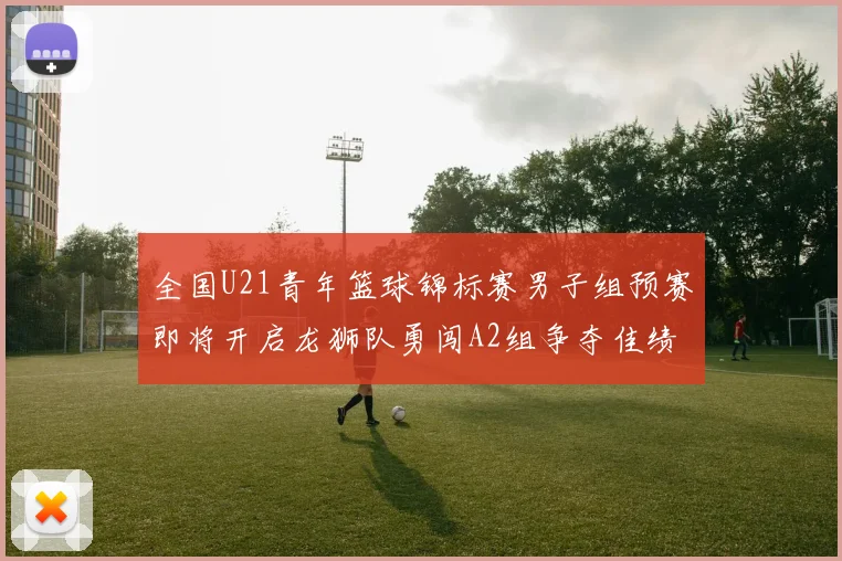全国U21青年篮球锦标赛男子组预赛即将开启龙狮队勇闯A2组争夺佳绩