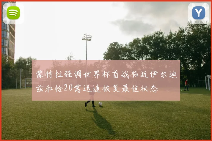蒙特拉强调世界杯首战临近伊尔迪兹和恰20需迅速恢复最佳状态