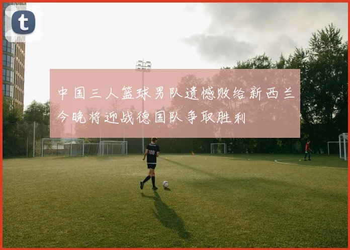 中国三人篮球男队遗憾败给新西兰今晚将迎战德国队争取胜利